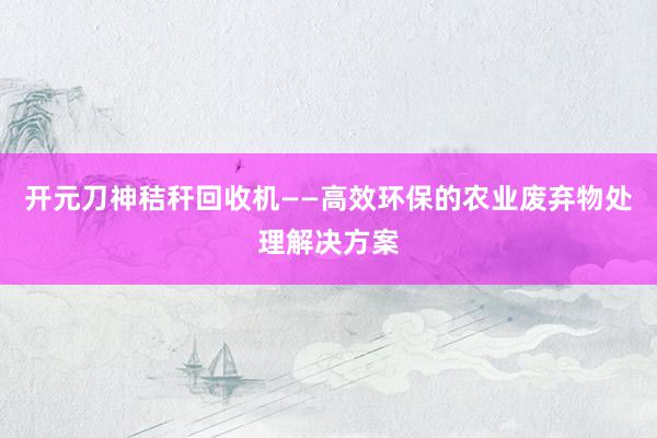 开元刀神秸秆回收机——高效环保的农业废弃物处理解决方案